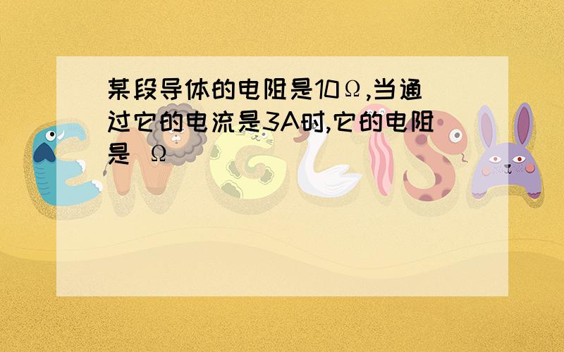 某段导体的电阻是10Ω,当通过它的电流是3A时,它的电阻是 Ω