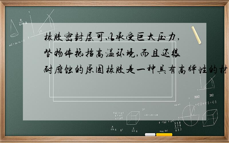 橡胶密封层可以承受巨大压力,替物体抵挡高温环境,而且还很耐腐蚀的原因橡胶是一种具有高弹性的材料.天然橡胶是直接从植物中获取的,而合成橡胶泛指通过化学合成制成的橡胶.生活中我