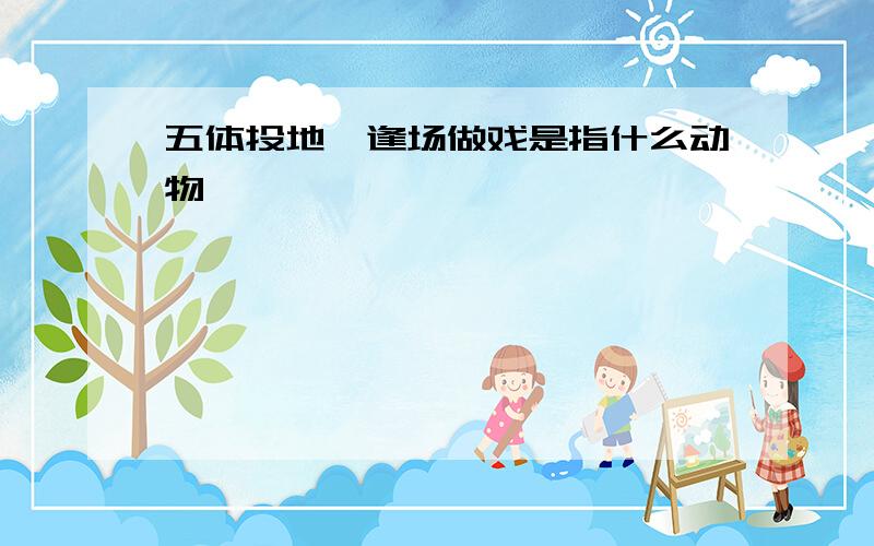 五体投地,逢场做戏是指什么动物