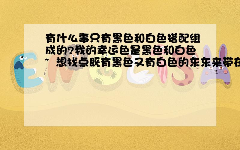 有什么事只有黑色和白色搭配组成的?我的幸运色是黑色和白色~  想找点既有黑色又有白色的东东来带在或者放在身边提高幸运指数~  （第一个想起了我们定的国宝=~=!）