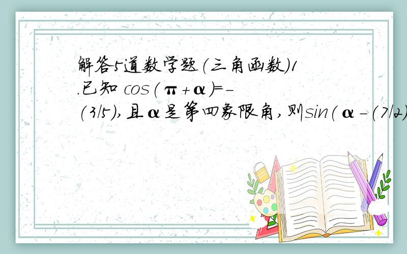 解答5道数学题（三角函数）1.已知 cos(π+α)=-(3/5),且α是第四象限角,则sin(α-(7/2)π)2.若f(cosx)=cos2x,则f(sin15°)的值为3.已知函数f(x)是定义在R上的偶函数,且在区间[0,+∞)上是增函数,另a=f(sin(2π/7)),b