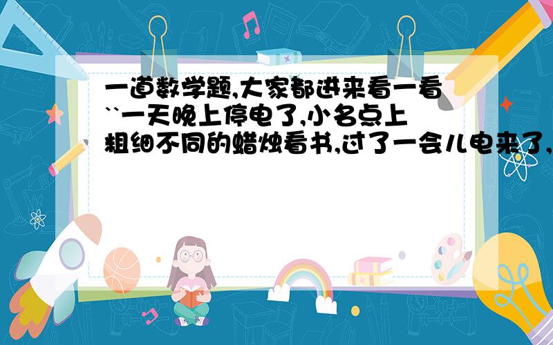 一道数学题,大家都进来看一看``一天晚上停电了,小名点上粗细不同的蜡烛看书,过了一会儿电来了,小名将两根蜡烛同时熄灭.以知两支蜡烛全是新的,粗蜡烛全部点完要2小时,细蜡烛全部点完要