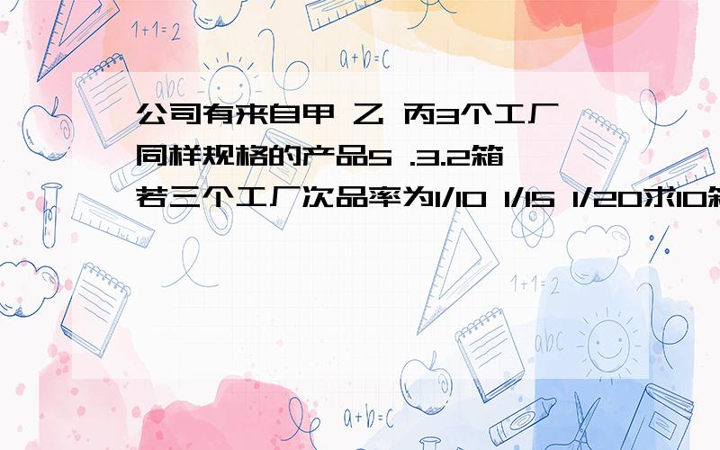 公司有来自甲 乙 丙3个工厂同样规格的产品5 .3.2箱若三个工厂次品率为1/10 1/15 1/20求10箱中任取1件是次品的概率是多少\麻烦大哥把计算过程写下!