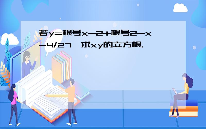 若y=根号x-2+根号2-x-4/27,求xy的立方根.