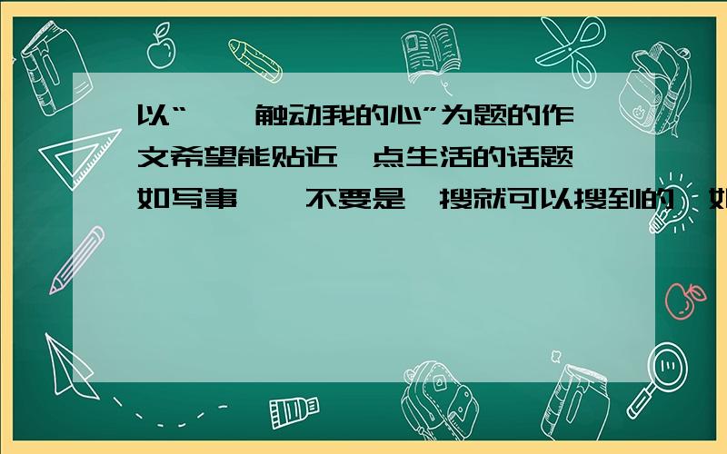 以“——触动我的心”为题的作文希望能贴近一点生活的话题,如写事……不要是一搜就可以搜到的,如夕阳……