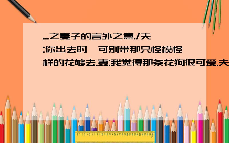 ...之妻子的言外之意./夫:你出去时,可别带那只怪模怪样的花够去.妻:我觉得那条花狗很可爱.夫:你一定要带着它,是想以它作为对比,显示出你的美貌吧?妻:你真糊涂,如果想那样,我还不如带你