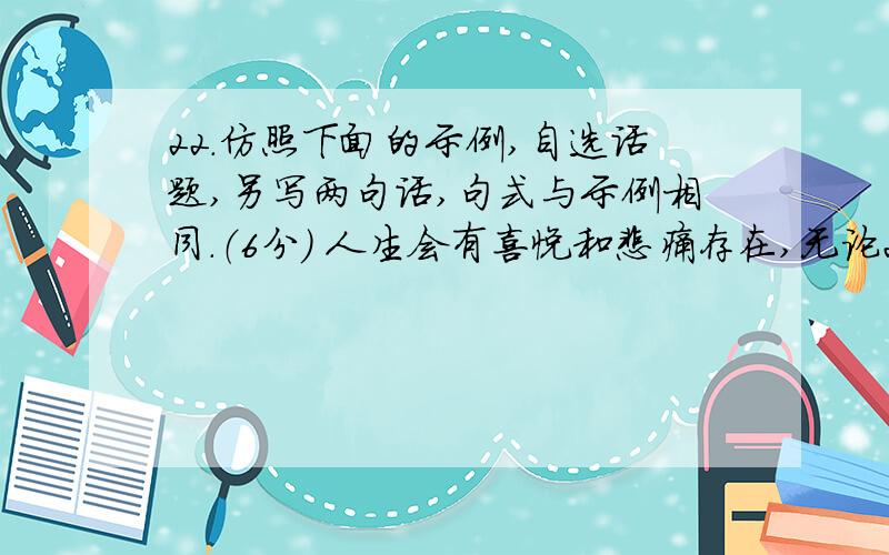 22．仿照下面的示例,自选话题,另写两句话,句式与示例相同.（6分） 人生会有喜悦和悲痛存在,无论22．仿照下面的示例,自选话题,另写两句话,句式与示例相同.（6分）人生会有喜悦和悲痛存在