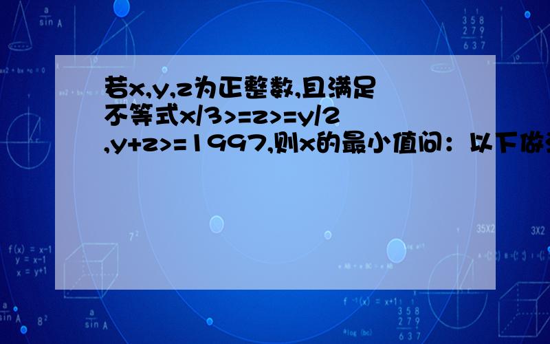 若x,y,z为正整数,且满足不等式x/3>=z>=y/2,y+z>=1997,则x的最小值问：以下做法为什么错误?得2x≥ 6z ≥3y得6z-3y≥ 0即2x- y≥0 ① y+z≥1997 ②①+②得3z≥1997即6z≥3994 ③由2x≥6z得2x-6z≥0 ④③+④得2x≥39