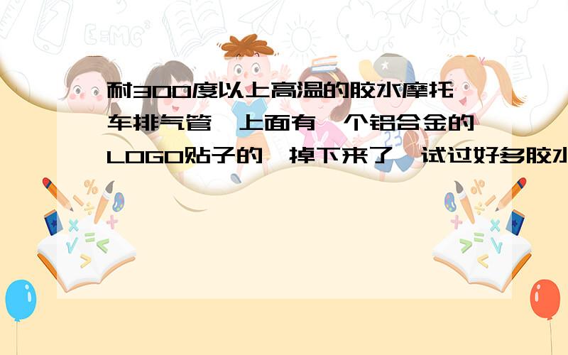 耐300度以上高温的胶水摩托车排气管,上面有一个铝合金的LOGO贴子的,掉下来了,试过好多胶水都不行啊,谁知道有什么耐300度的高温胶,可以把他贴在上面,