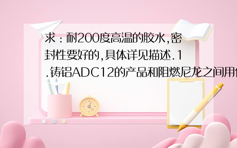 求：耐200度高温的胶水,密封性要好的,具体详见描述.1.铸铝ADC12的产品和阻燃尼龙之间用什么样的胶水可以不起化学反应?还可以长时间耐200度高温?2.不锈钢304的产品和氟素橡胶的油封之间,用