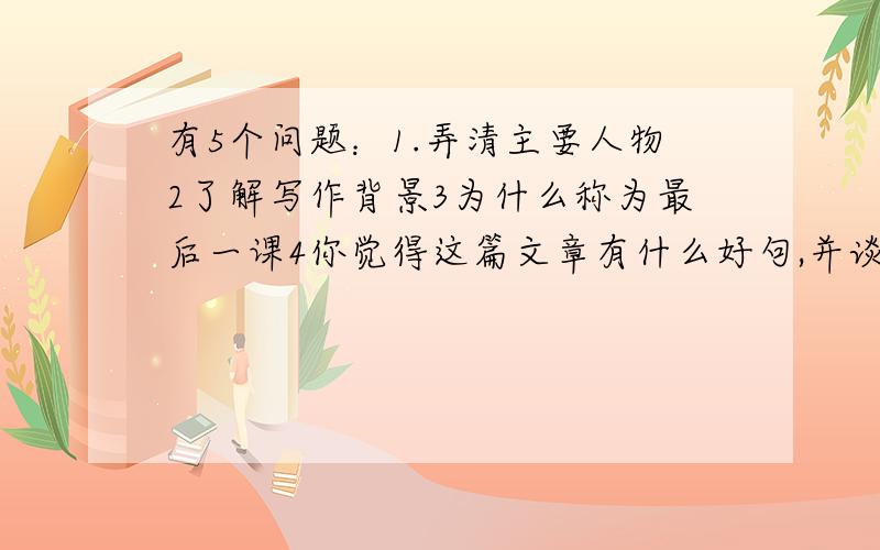 有5个问题：1.弄清主要人物2了解写作背景3为什么称为最后一课4你觉得这篇文章有什么好句,并谈谈你对这句的感受5用你自己的话简洁的复述这个故事只回答最后一个问题也行！