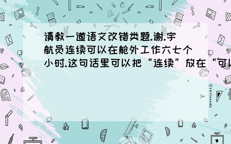 请教一道语文改错类题.谢.宇航员连续可以在舱外工作六七个小时.这句话里可以把“连续”放在“可以”的后面吗?答案给的是：把“连续”放到“工作前”