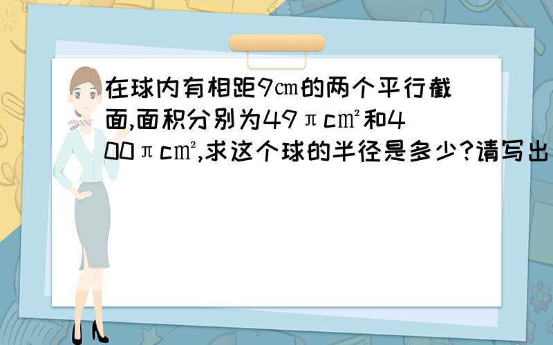 在球内有相距9㎝的两个平行截面,面积分别为49πc㎡和400πc㎡,求这个球的半径是多少?请写出过程,最好有图,