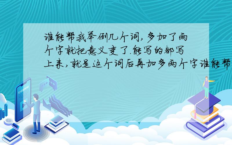 谁能帮我举例几个词,多加了两个字就把意义变了.能写的都写上来,就是这个词后再加多两个字谁能帮我举例几个词,多了两个字就把意义变掉的那种.能写的都写上来,就是这个词再加多两个字,