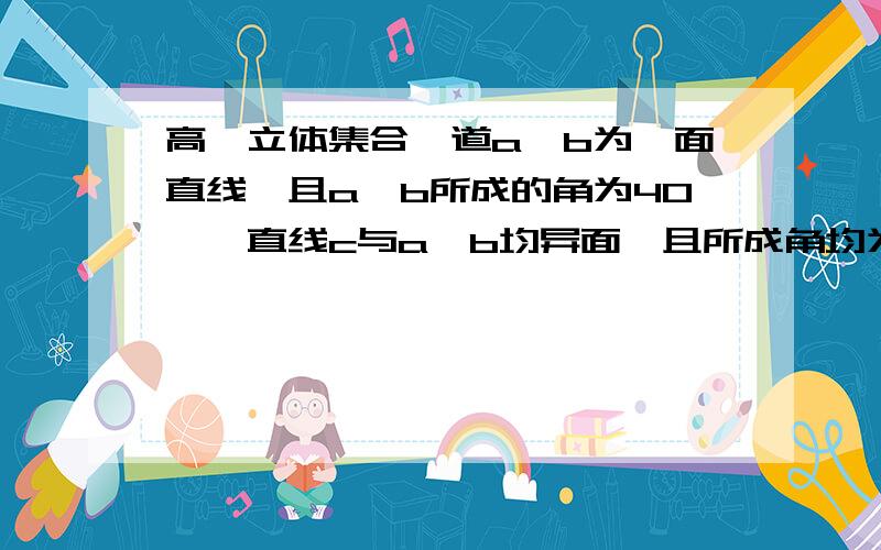 高一立体集合一道a,b为一面直线,且a,b所成的角为40°,直线c与a,b均异面,且所成角均为α,若这样的c有四条,求α的范围为?不一定要有图 但思路要详细