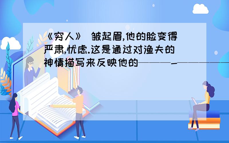 《穷人》 皱起眉,他的脸变得严肃,忧虑.这是通过对渔夫的神情描写来反映他的———-——————心理.搔搔后脑勺 是通过对渔夫的动作描写来说明渔夫在——————-._________应填什么