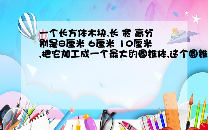 一个长方体木块,长 宽 高分别是8厘米 6厘米 10厘米,把它加工成一个最大的圆锥体,这个圆锥体的体积是多少立方厘米?