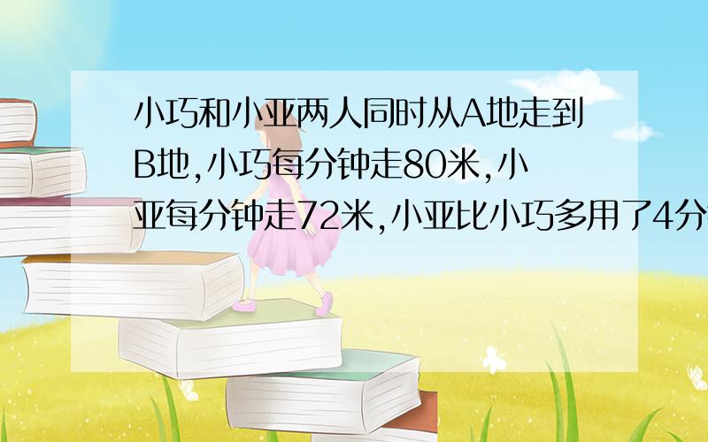 小巧和小亚两人同时从A地走到B地,小巧每分钟走80米,小亚每分钟走72米,小亚比小巧多用了4分钟,A、B两地相距多少米?（用方程解）