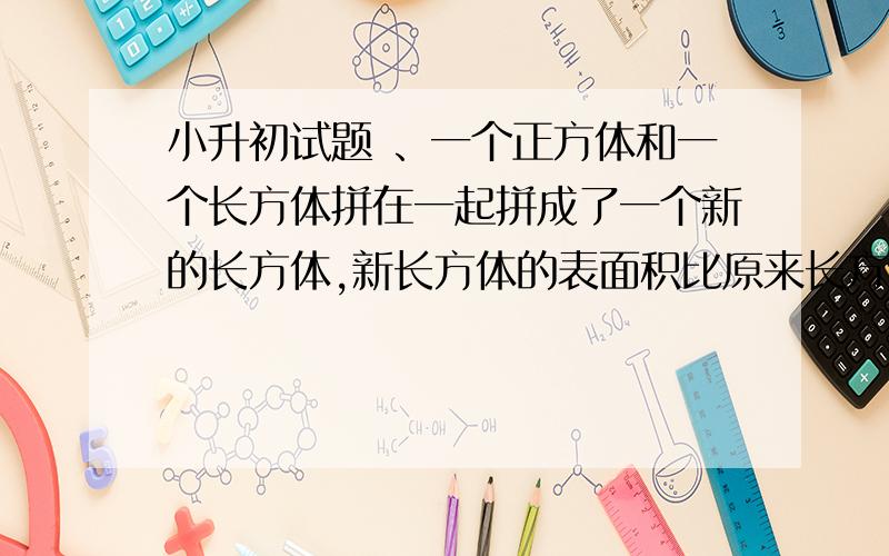 小升初试题 、一个正方体和一个长方体拼在一起拼成了一个新的长方体,新长方体的表面积比原来长方体的表面积增加了100平方厘米,正方体的体积是()立方厘米.