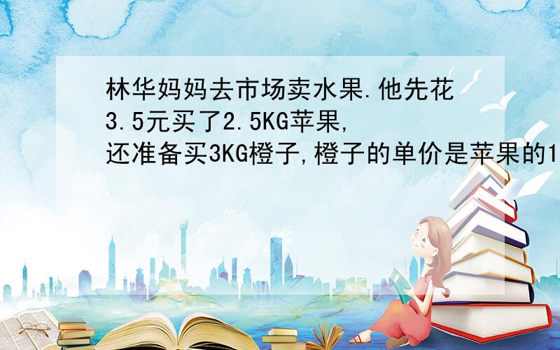 林华妈妈去市场卖水果.他先花3.5元买了2.5KG苹果,还准备买3KG橙子,橙子的单价是苹果的1.6倍.买橙子应