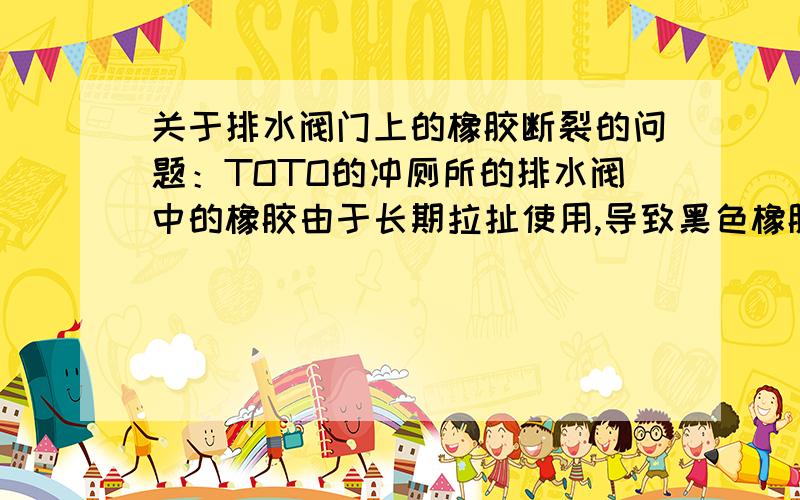 关于排水阀门上的橡胶断裂的问题：TOTO的冲厕所的排水阀中的橡胶由于长期拉扯使用,导致黑色橡胶断裂,如果更换,价格太贵不能接受,请问哪位达人能告诉在下,有什么办法象这种的橡胶有什