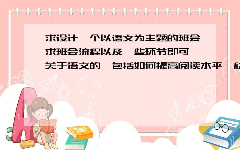 求设计一个以语文为主题的班会求班会流程以及一些环节即可,关于语文的,包括如何提高阅读水平,欣赏能力等等,一切关于语文的都行