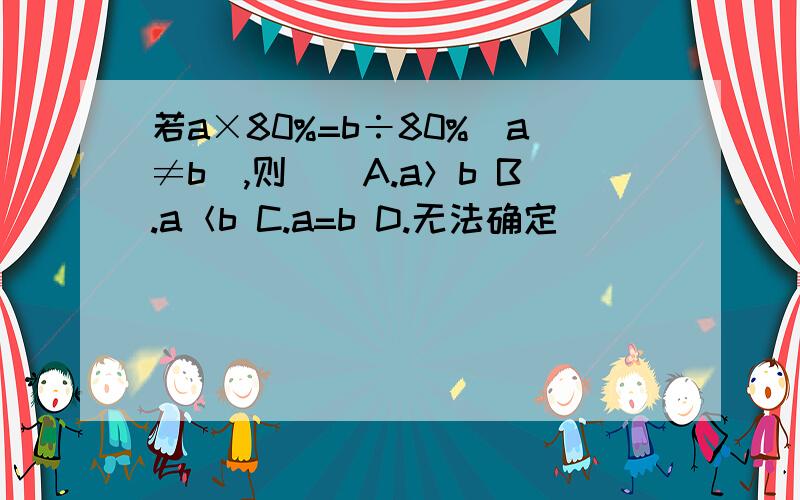 若a×80%=b÷80%(a≠b),则()A.a＞b B.a＜b C.a=b D.无法确定