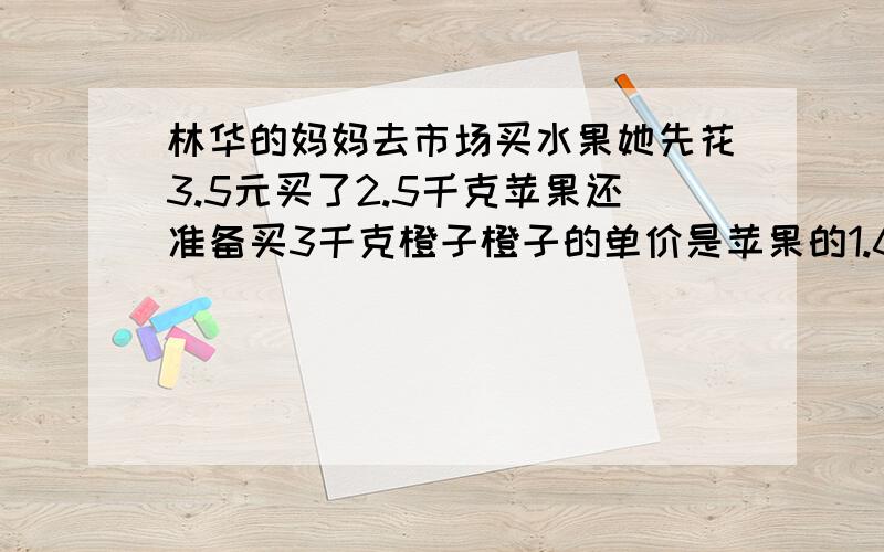 林华的妈妈去市场买水果她先花3.5元买了2.5千克苹果还准备买3千克橙子橙子的单价是苹果的1.6倍橙子多少钱