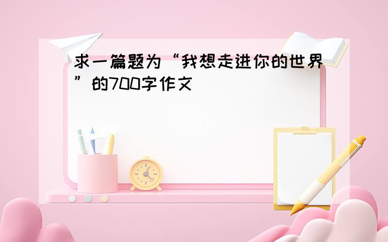 求一篇题为“我想走进你的世界”的700字作文