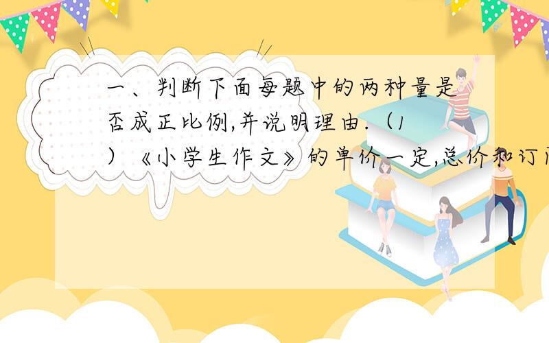 一、判断下面每题中的两种量是否成正比例,并说明理由.（1）《小学生作文》的单价一定,总价和订阅的数量.（2）小新跳高的高度和他的身高.（3）小麦每公顷产量一定,小麦的公顷数和总产