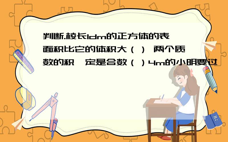 判断.棱长1dm的正方体的表面积比它的体积大（） 两个质数的积一定是合数（）4m的小明要过一条平均水深1.2m的小河,一定不会有危险（）异分母分数不能直接相加减,是因为他们的计数单位不