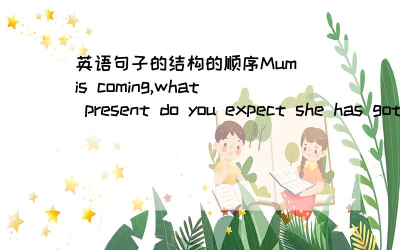 英语句子的结构的顺序Mum is coming,what present do you expect she has got for your birthday?do you expect做插入语,那它后面的结构顺序应该是什么?我想的把 she has got 变成 has she got