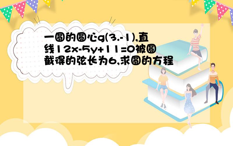 一圆的圆心g(3.-1),直线12x-5y+11=0被圆截得的弦长为6,求圆的方程