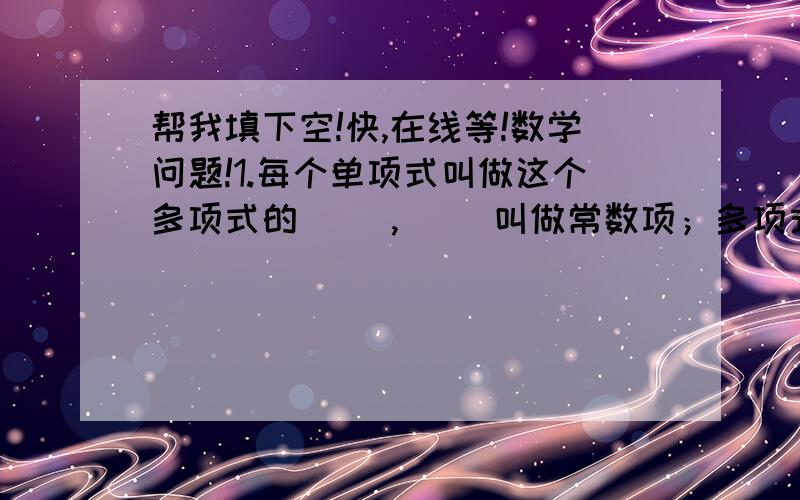 帮我填下空!快,在线等!数学问题!1.每个单项式叫做这个多项式的（ ）,（ ）叫做常数项；多项式里（　）最高项的（　）叫做这个多项式的次数.2.合并同类项的法则：把同类项的（）相加,所