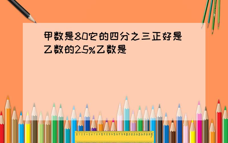 甲数是80它的四分之三正好是乙数的25%乙数是( )