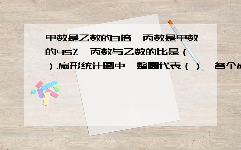 甲数是乙数的3倍,丙数是甲数的45%,丙数与乙数的比是（）.扇形统计图中,整圆代表（）,各个扇形反映了（）与整体的关系