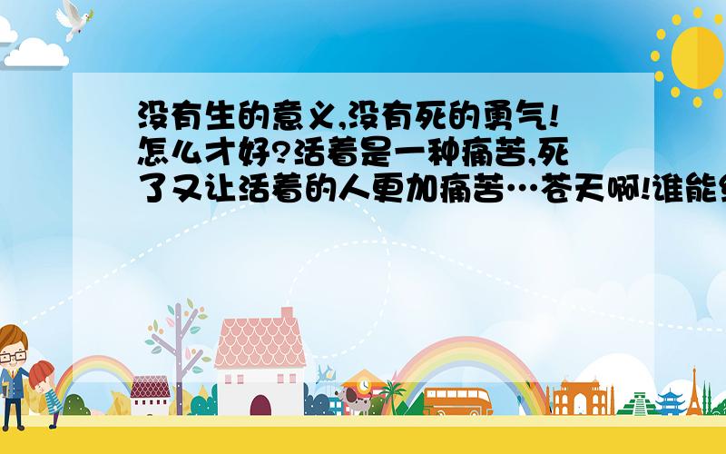 没有生的意义,没有死的勇气!怎么才好?活着是一种痛苦,死了又让活着的人更加痛苦…苍天啊!谁能给我一盏明灯?蒽,