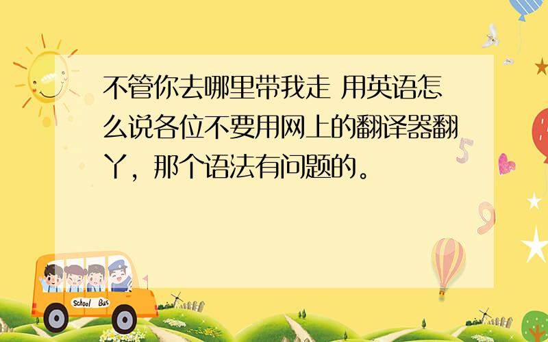 不管你去哪里带我走 用英语怎么说各位不要用网上的翻译器翻丫，那个语法有问题的。