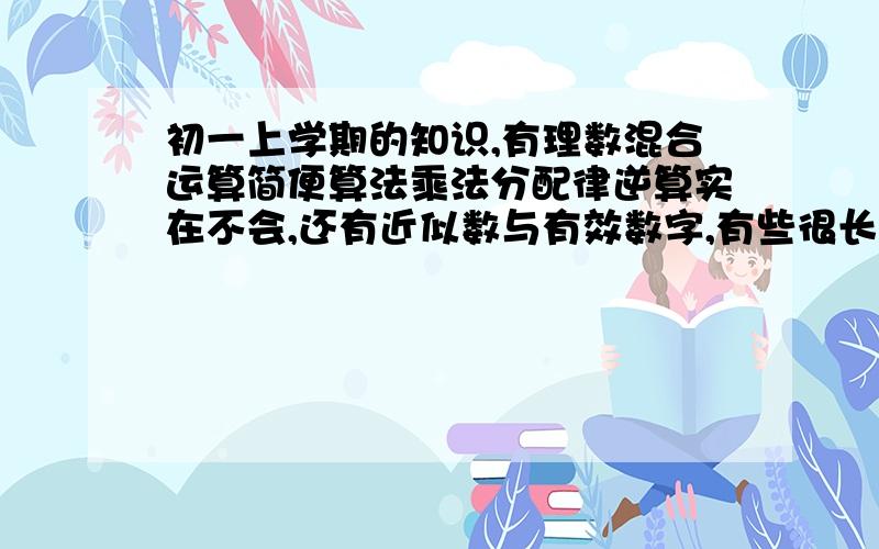 初一上学期的知识,有理数混合运算简便算法乘法分配律逆算实在不会,还有近似数与有效数字,有些很长很长的有理数混合运算算式,不会用简便算法算我就按顺序算,但是就会错.求方法~还有近