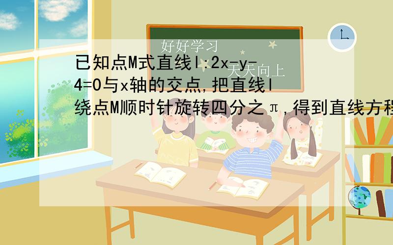 已知点M式直线l:2x-y-4=0与x轴的交点,把直线l绕点M顺时针旋转四分之π,得到直线方程为