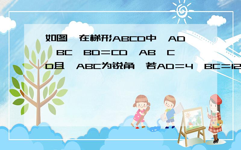 如图,在梯形ABCD中,AD‖BC,BD＝CD,AB＜CD且∠ABC为锐角,若AD＝4,BC＝12,E为BC上一点.当CE分别为何值时,四边形ABED是等腰梯形?直角梯形?请分别说明理由.在梯形ABCD中,AD‖CB,∠B+∠C=90°,E.F分别为AB.CD的