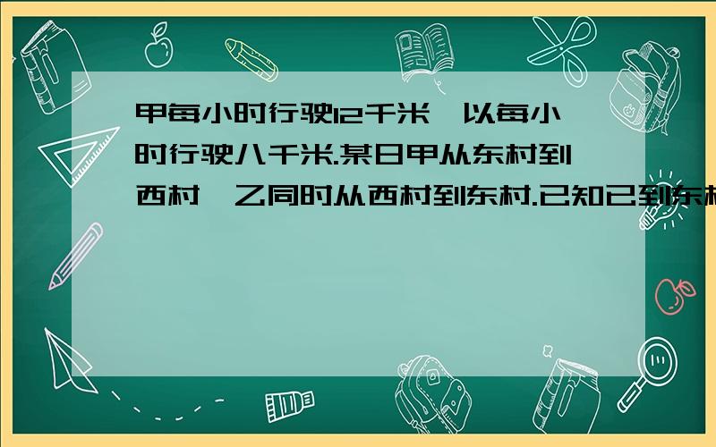 甲每小时行驶12千米,以每小时行驶八千米.某日甲从东村到西村,乙同时从西村到东村.已知已到东村时,甲已先到西村五小时.求东、西两村的距离.要细节!