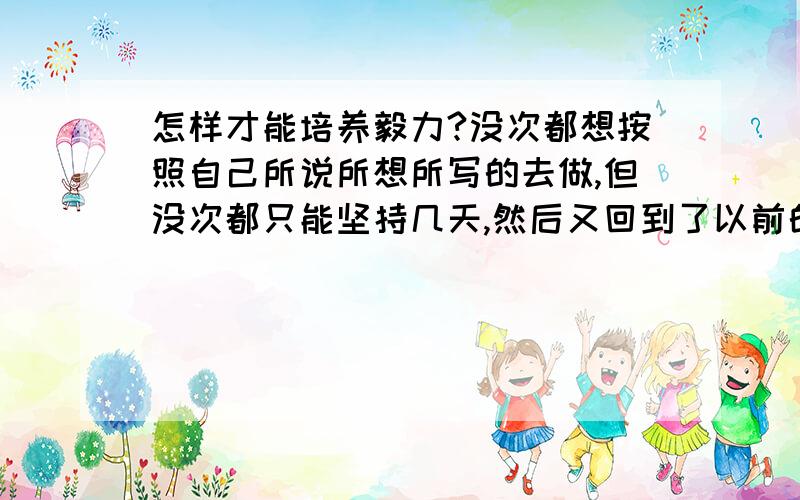 怎样才能培养毅力?没次都想按照自己所说所想所写的去做,但没次都只能坚持几天,然后又回到了以前的消极的生活,很想改变,但都因为缺乏毅力,现在我马上就要高三了,我不想到那时候还会是