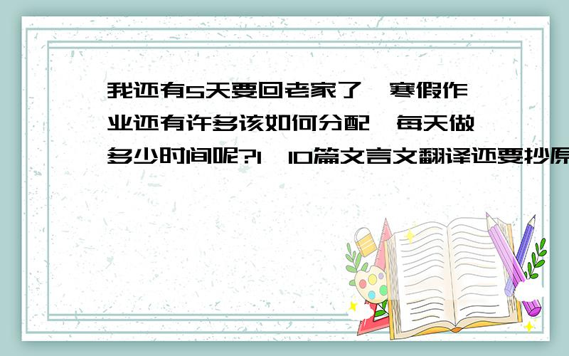 我还有5天要回老家了,寒假作业还有许多该如何分配,每天做多少时间呢?1、10篇文言文翻译还要抄原文2、3篇练笔3、3次摘抄4、寒假生活共60页5、抄知识点3个单元6、英语报纸11套请帮我制定每