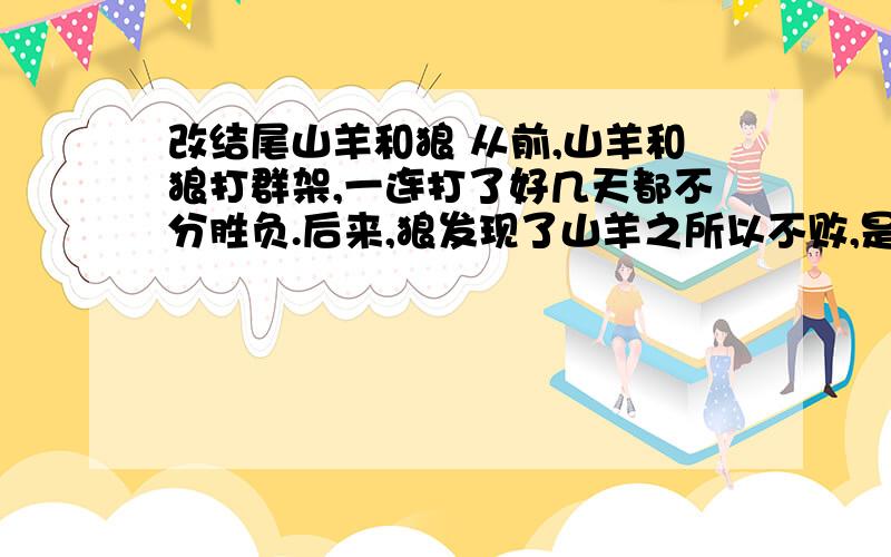 改结尾山羊和狼 从前,山羊和狼打群架,一连打了好几天都不分胜负.后来,狼发现了山羊之所以不败,是狗起了作用.因为,每当他们去袭击时,狗首先发现他们,马上就大声喊叫.这样,山羊听见狗叫,