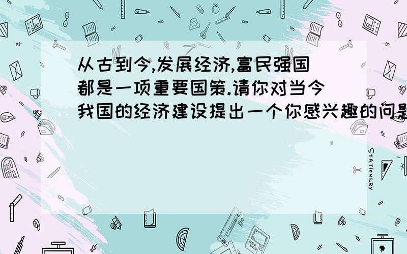 从古到今,发展经济,富民强国都是一项重要国策.请你对当今我国的经济建设提出一个你感兴趣的问题,不要求作答.