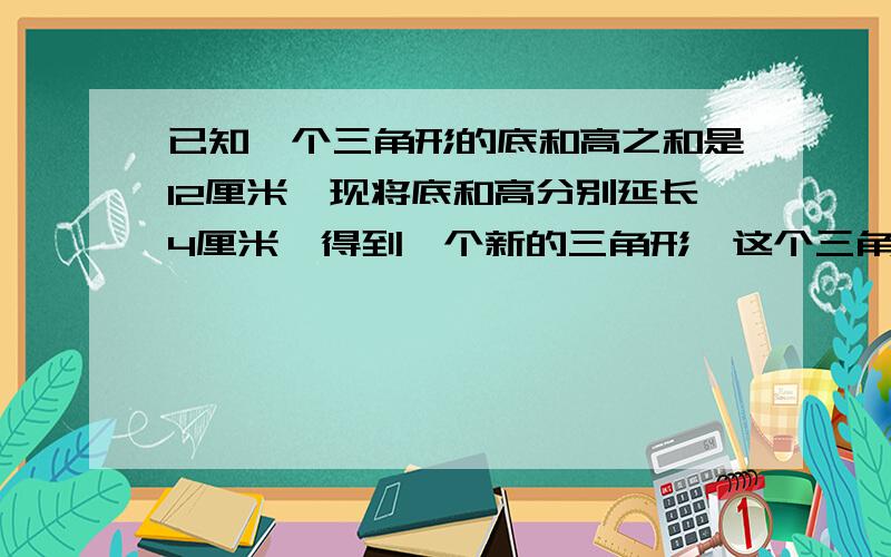 已知一个三角形的底和高之和是12厘米,现将底和高分别延长4厘米,得到一个新的三角形,这个三角形的面积比