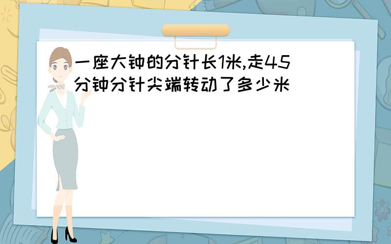 一座大钟的分针长1米,走45分钟分针尖端转动了多少米