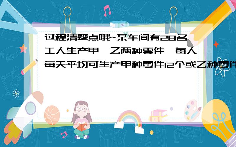 过程清楚点哦~某车间有28名工人生产甲、乙两种零件,每人每天平均可生产甲种零件12个或乙种零件18个,要使生产的甲、乙两种零件按1:2配套组装,问生产两种零件的工人该如何安排、