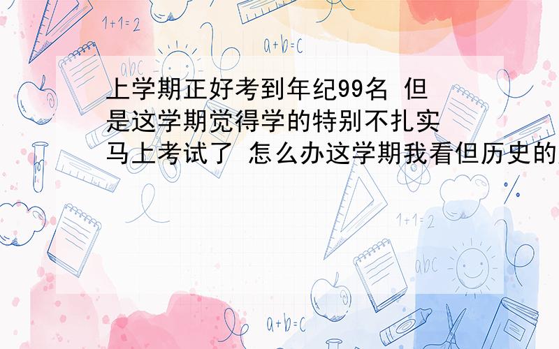 上学期正好考到年纪99名 但是这学期觉得学的特别不扎实 马上考试了 怎么办这学期我看但历史的题目就一题都不会 怎么复习?还有思品总是不能答到点子上 状态没有上学期好 怎么办 我怕考